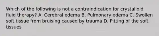 Which of the following is not a contraindication for crystalloid fluid therapy? A. Cerebral edema B. Pulmonary edema C. Swollen soft tissue from bruising caused by trauma D. Pitting of the soft tissues