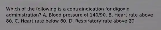 Which of the following is a contraindication for digoxin administration? A. Blood pressure of 140/90. B. Heart rate above 80. C. Heart rate below 60. D. Respiratory rate above 20.