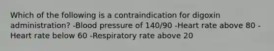 Which of the following is a contraindication for digoxin administration? -Blood pressure of 140/90 -Heart rate above 80 -Heart rate below 60 -Respiratory rate above 20