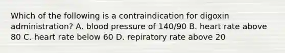 Which of the following is a contraindication for digoxin administration? A. <a href='https://www.questionai.com/knowledge/kD0HacyPBr-blood-pressure' class='anchor-knowledge'>blood pressure</a> of 140/90 B. heart rate above 80 C. heart rate below 60 D. repiratory rate above 20