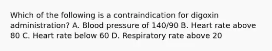 Which of the following is a contraindication for digoxin administration? A. Blood pressure of 140/90 B. Heart rate above 80 C. Heart rate below 60 D. Respiratory rate above 20