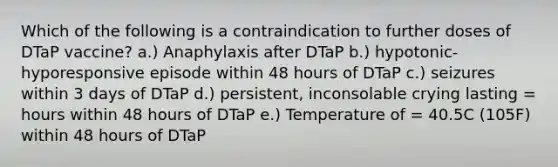 Which of the following is a contraindication to further doses of DTaP vaccine? a.) Anaphylaxis after DTaP b.) hypotonic-hyporesponsive episode within 48 hours of DTaP c.) seizures within 3 days of DTaP d.) persistent, inconsolable crying lasting = hours within 48 hours of DTaP e.) Temperature of = 40.5C (105F) within 48 hours of DTaP