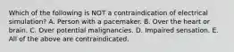 Which of the following is NOT a contraindication of electrical simulation? A. Person with a pacemaker. B. Over the heart or brain. C. Over potential malignancies. D. Impaired sensation. E. All of the above are contraindicated.