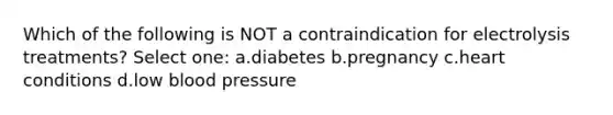 Which of the following is NOT a contraindication for electrolysis treatments? Select one: a.diabetes b.pregnancy c.heart conditions d.low blood pressure