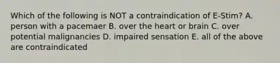 Which of the following is NOT a contraindication of E-Stim? A. person with a pacemaer B. over the heart or brain C. over potential malignancies D. impaired sensation E. all of the above are contraindicated