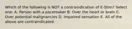 Which of the following is NOT a contraindication of E-Stim? Select one: A. Person with a pacemaker B. Over the heart or brain C. Over potential malignancies D. Impaired sensation E. All of the above are contraindicated.