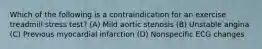 Which of the following is a contraindication for an exercise treadmill stress test? (A) Mild aortic stenosis (B) Unstable angina (C) Previous myocardial infarction (D) Nonspecific ECG changes
