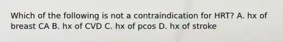 Which of the following is not a contraindication for HRT? A. hx of breast CA B. hx of CVD C. hx of pcos D. hx of stroke