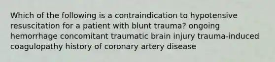 Which of the following is a contraindication to hypotensive resuscitation for a patient with blunt trauma? ongoing hemorrhage concomitant traumatic brain injury trauma-induced coagulopathy history of coronary artery disease