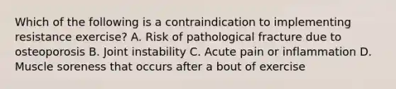 Which of the following is a contraindication to implementing resistance exercise? A. Risk of pathological fracture due to osteoporosis B. Joint instability C. Acute pain or inflammation D. Muscle soreness that occurs after a bout of exercise