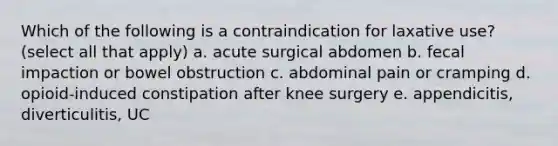 Which of the following is a contraindication for laxative use? (select all that apply) a. acute surgical abdomen b. fecal impaction or bowel obstruction c. abdominal pain or cramping d. opioid-induced constipation after knee surgery e. appendicitis, diverticulitis, UC