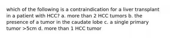 which of the following is a contraindication for a liver transplant in a patient with HCC? a. more than 2 HCC tumors b. the presence of a tumor in the caudate lobe c. a single primary tumor >5cm d. more than 1 HCC tumor