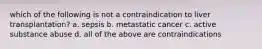 which of the following is not a contraindication to liver transplantation? a. sepsis b. metastatic cancer c. active substance abuse d. all of the above are contraindications