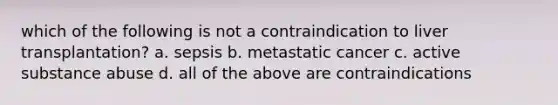 which of the following is not a contraindication to liver transplantation? a. sepsis b. metastatic cancer c. active substance abuse d. all of the above are contraindications