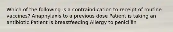 Which of the following is a contraindication to receipt of routine vaccines? Anaphylaxis to a previous dose Patient is taking an antibiotic Patient is breastfeeding Allergy to penicillin