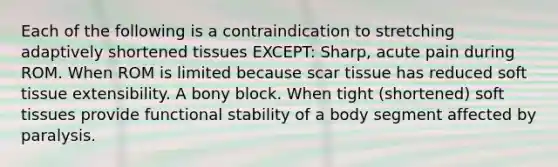 Each of the following is a contraindication to stretching adaptively shortened tissues EXCEPT: Sharp, acute pain during ROM. When ROM is limited because scar tissue has reduced soft tissue extensibility. A bony block. When tight (shortened) soft tissues provide functional stability of a body segment affected by paralysis.