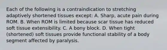 Each of the following is a contraindication to stretching adaptively shortened tissues except: A. Sharp, acute pain during ROM. B. When ROM is limited because scar tissue has reduced soft tissue extensibility. C. A bony block. D. When tight (shortened) soft tissues provide functional stability of a body segment affected by paralysis.