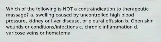 Which of the following is NOT a contraindication to therapeutic massage? a. swelling caused by uncontrolled high blood pressure, kidney or liver disease, or pleural effusion b. Open skin wounds or conditions/infections c. chronic inflammation d. varicose veins or hematoma