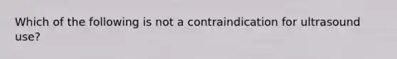 Which of the following is not a contraindication for ultrasound use?