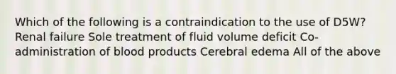 Which of the following is a contraindication to the use of D5W? Renal failure Sole treatment of fluid volume deficit Co-administration of blood products Cerebral edema All of the above