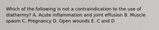 Which of the following is not a contraindication to the use of diathermy? A. Acute inflammation and joint effusion B. Muscle spasm C. Pregnancy D. Open wounds E. C and D