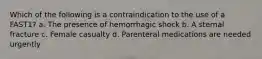 Which of the following is a contraindication to the use of a FAST1? a. The presence of hemorrhagic shock b. A sternal fracture c. Female casualty d. Parenteral medications are needed urgently