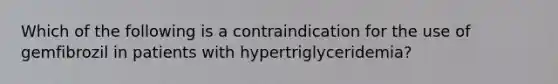 Which of the following is a contraindication for the use of gemfibrozil in patients with hypertriglyceridemia?