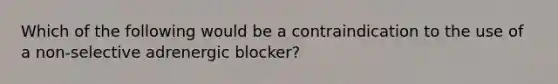 Which of the following would be a contraindication to the use of a non-selective adrenergic blocker?