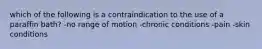 which of the following is a contraindication to the use of a paraffin bath? -no range of motion -chronic conditions -pain -skin conditions