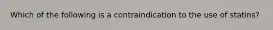 Which of the following is a contraindication to the use of statins?