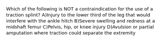 Which of the following is NOT a contraindication for the use of a traction splint? A)Injury to the lower third of the leg that would interfere with the ankle hitch B)Severe swelling and redness at a midshaft femur C)Pelvis, hip, or knee injury D)Avulsion or partial amputation where traction could separate the extremity