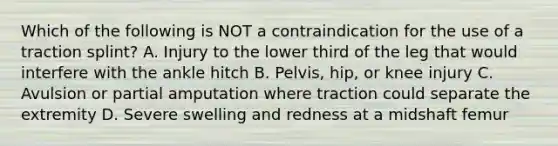 Which of the following is NOT a contraindication for the use of a traction​ splint? A. Injury to the lower third of the leg that would interfere with the ankle hitch B. ​Pelvis, hip, or knee injury C. Avulsion or partial amputation where traction could separate the extremity D. Severe swelling and redness at a midshaft femur