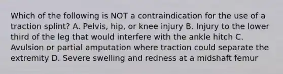 Which of the following is NOT a contraindication for the use of a traction​ splint? A. ​Pelvis, hip, or knee injury B. Injury to the lower third of the leg that would interfere with the ankle hitch C. Avulsion or partial amputation where traction could separate the extremity D. Severe swelling and redness at a midshaft femur