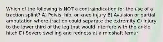 Which of the following is NOT a contraindication for the use of a traction splint? A) Pelvis, hip, or knee injury B) Avulsion or partial amputation where traction could separate the extremity C) Injury to the lower third of the leg that would interfere with the ankle hitch D) Severe swelling and redness at a midshaft femur