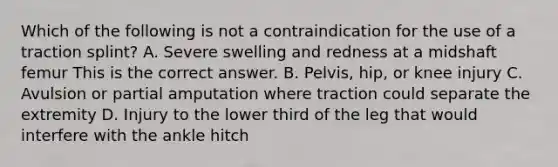 Which of the following is not a contraindication for the use of a traction​ splint? A. Severe swelling and redness at a midshaft femur This is the correct answer. B. ​Pelvis, hip, or knee injury C. Avulsion or partial amputation where traction could separate the extremity D. Injury to the lower third of the leg that would interfere with the ankle hitch