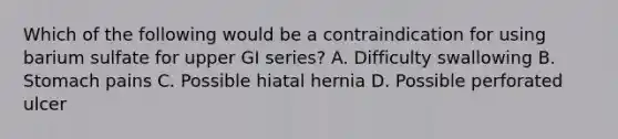 Which of the following would be a contraindication for using barium sulfate for upper GI series? A. Difficulty swallowing B. Stomach pains C. Possible hiatal hernia D. Possible perforated ulcer