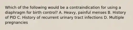 Which of the following would be a contraindication for using a diaphragm for birth control? A. Heavy, painful menses B. History of PID C. History of recurrent urinary tract infections D. Multiple pregnancies