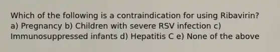 Which of the following is a contraindication for using Ribavirin? a) Pregnancy b) Children with severe RSV infection c) Immunosuppressed infants d) Hepatitis C e) None of the above