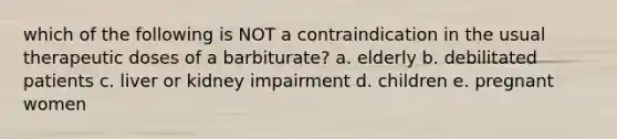 which of the following is NOT a contraindication in the usual therapeutic doses of a barbiturate? a. elderly b. debilitated patients c. liver or kidney impairment d. children e. pregnant women