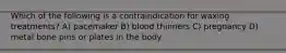 Which of the following is a contraindication for waxing treatments? A) pacemaker B) blood thinners C) pregnancy D) metal bone pins or plates in the body