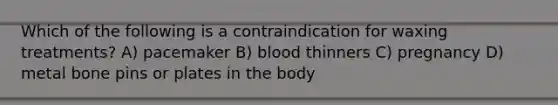 Which of the following is a contraindication for waxing treatments? A) pacemaker B) blood thinners C) pregnancy D) metal bone pins or plates in the body