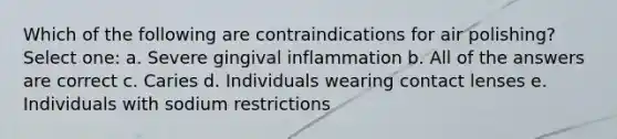 Which of the following are contraindications for air polishing? Select one: a. Severe gingival inflammation b. All of the answers are correct c. Caries d. Individuals wearing contact lenses e. Individuals with sodium restrictions