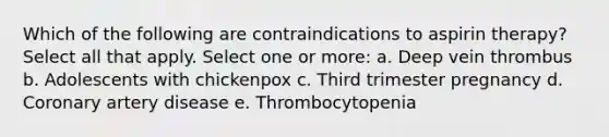 Which of the following are contraindications to aspirin therapy? Select all that apply. Select one or more: a. Deep vein thrombus b. Adolescents with chickenpox c. Third trimester pregnancy d. Coronary artery disease e. Thrombocytopenia