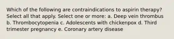 Which of the following are contraindications to aspirin therapy? Select all that apply. Select one or more: a. Deep vein thrombus b. Thrombocytopenia c. Adolescents with chickenpox d. Third trimester pregnancy e. Coronary artery disease