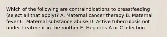 Which of the following are contraindications to breastfeeding (select all that apply)? A. Maternal cancer therapy B. Maternal fever C. Maternal substance abuse D. Active tuberculosis not under treatment in the mother E. Hepatitis A or C infection