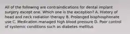 All of the following are contraindications for dental implant surgery except one. Which one is the exception? A. History of head and neck radiation therapy B. Prolonged bisphosphonate use C. Medication managed high blood pressure D. Poor control of systemic conditions such as diabetes mellitus