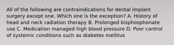 All of the following are contraindications for dental implant surgery except one. Which one is the exception? A. History of head and neck radiation therapy B. Prolonged bisphosphonate use C. Medication managed high blood pressure D. Poor control of systemic conditions such as diabetes mellitus