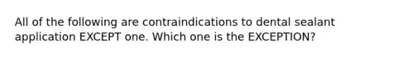 All of the following are contraindications to dental sealant application EXCEPT one. Which one is the EXCEPTION?