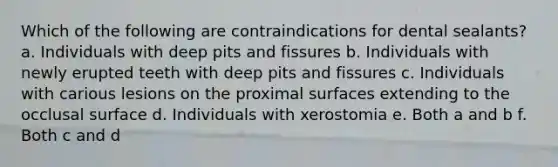 Which of the following are contraindications for dental sealants? a. Individuals with deep pits and fissures b. Individuals with newly erupted teeth with deep pits and fissures c. Individuals with carious lesions on the proximal surfaces extending to the occlusal surface d. Individuals with xerostomia e. Both a and b f. Both c and d