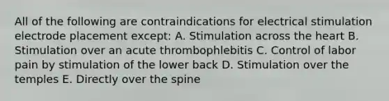 All of the following are contraindications for electrical stimulation electrode placement except: A. Stimulation across the heart B. Stimulation over an acute thrombophlebitis C. Control of labor pain by stimulation of the lower back D. Stimulation over the temples E. Directly over the spine